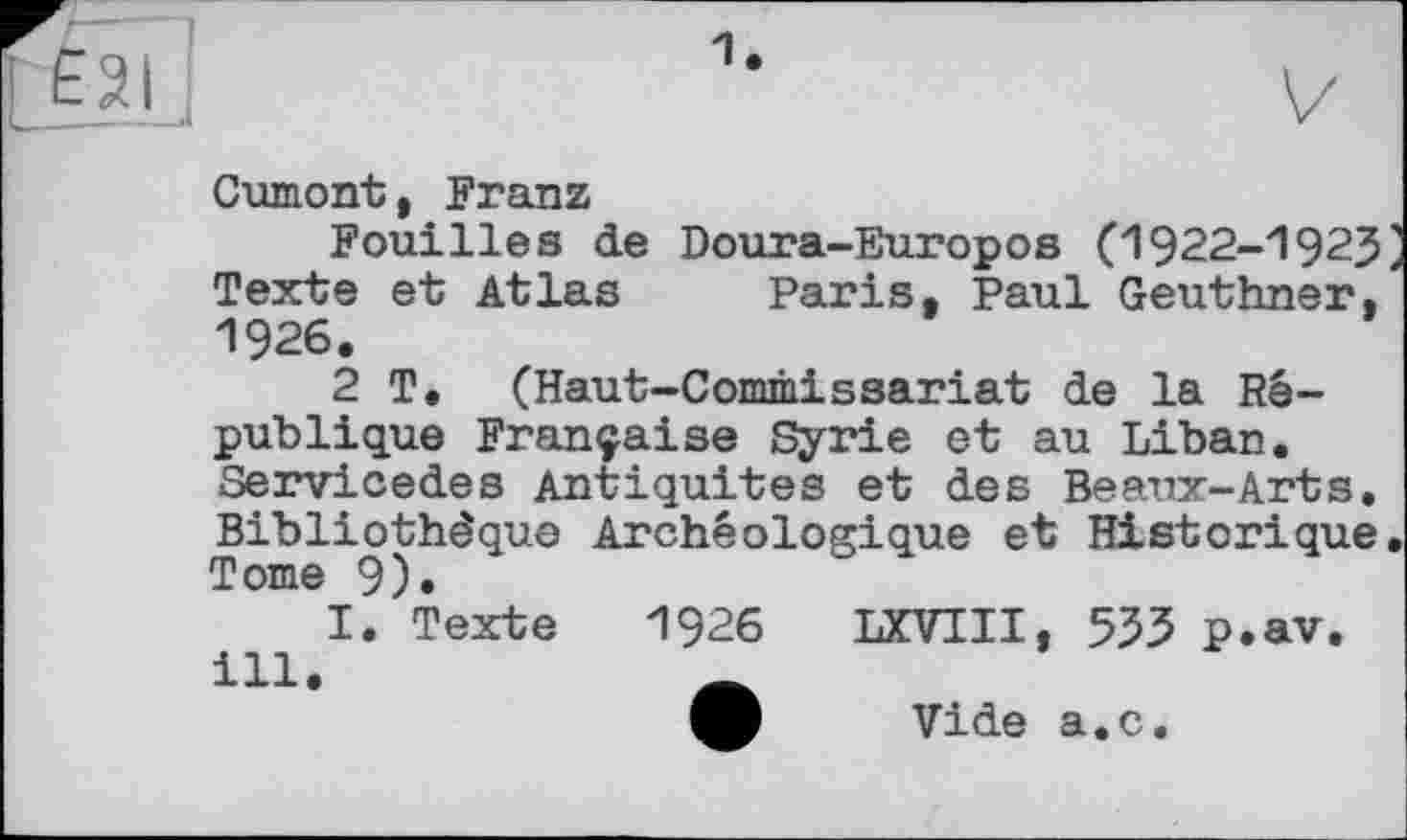 ﻿ЕЗІ
Cumont, Franz
Fouilles de Doura-Europos (1922-192J Texte et Atlas Paris, Paul Geuthner, 1926.
2 T, (Haut-Commissariat de la République Française Syrie et au Liban. Servicedes Antiquités et des Beaux-Arts. Bibliothèque Archéologique et Historique Tome 9).
I. Texte 1926 LXVIII, 533 p.av. ill.
Vide a.c